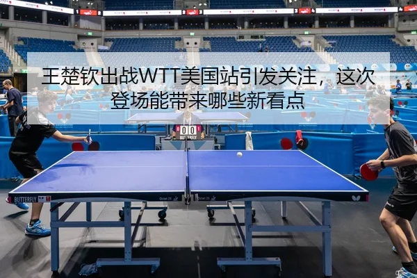 王楚钦出战WTT美国站引发关注，这次登场能带来哪些新看点（ZHCW）